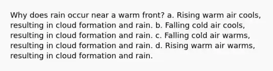 Why does rain occur near a warm front? a. Rising warm air cools, resulting in cloud formation and rain. b. Falling cold air cools, resulting in cloud formation and rain. c. Falling cold air warms, resulting in cloud formation and rain. d. Rising warm air warms, resulting in cloud formation and rain.