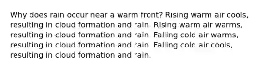 Why does rain occur near a warm front? Rising warm air cools, resulting in cloud formation and rain. Rising warm air warms, resulting in cloud formation and rain. Falling cold air warms, resulting in cloud formation and rain. Falling cold air cools, resulting in cloud formation and rain.