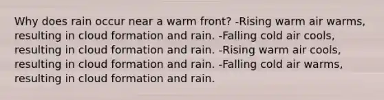 Why does rain occur near a warm front? -Rising warm air warms, resulting in cloud formation and rain. -Falling cold air cools, resulting in cloud formation and rain. -Rising warm air cools, resulting in cloud formation and rain. -Falling cold air warms, resulting in cloud formation and rain.