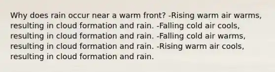 Why does rain occur near a warm front? -Rising warm air warms, resulting in cloud formation and rain. -Falling cold air cools, resulting in cloud formation and rain. -Falling cold air warms, resulting in cloud formation and rain. -Rising warm air cools, resulting in cloud formation and rain.