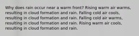 Why does rain occur near a warm front? Rising warm air warms, resulting in cloud formation and rain. Falling cold air cools, resulting in cloud formation and rain. Falling cold air warms, resulting in cloud formation and rain. Rising warm air cools, resulting in cloud formation and rain.