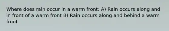 Where does rain occur in a warm front: A) Rain occurs along and in front of a warm front B) Rain occurs along and behind a warm front