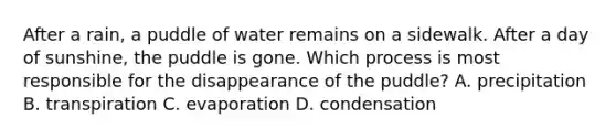 After a rain, a puddle of water remains on a sidewalk. After a day of sunshine, the puddle is gone. Which process is most responsible for the disappearance of the puddle? A. precipitation B. transpiration C. evaporation D. condensation