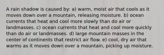 A rain shadow is caused by: a) warm, moist air that cools as it moves down over a mountain, releasing moisture. b) ocean currents that heat and cool more slowly than do air or landmasses. c) ocean currents that heat and cool more quickly than do air or landmasses. d) large mountain masses in the center of continents that restrict air flow. e) cool, dry air that warms as it moves down over a mountain, picking up moisture.