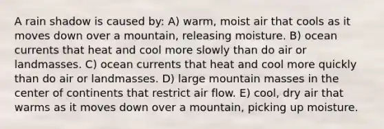 A rain shadow is caused by: A) warm, moist air that cools as it moves down over a mountain, releasing moisture. B) ocean currents that heat and cool more slowly than do air or landmasses. C) ocean currents that heat and cool more quickly than do air or landmasses. D) large mountain masses in the center of continents that restrict air flow. E) cool, dry air that warms as it moves down over a mountain, picking up moisture.