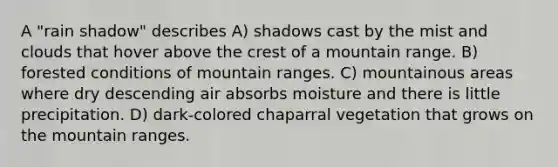 A "rain shadow" describes A) shadows cast by the mist and clouds that hover above the crest of a mountain range. B) forested conditions of mountain ranges. C) mountainous areas where dry descending air absorbs moisture and there is little precipitation. D) dark-colored chaparral vegetation that grows on the mountain ranges.