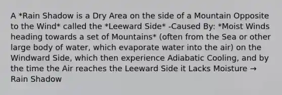 A *Rain Shadow is a Dry Area on the side of a Mountain Opposite to the Wind* called the *Leeward Side* -Caused By: *Moist Winds heading towards a set of Mountains* (often from the Sea or other large body of water, which evaporate water into the air) on the Windward Side, which then experience Adiabatic Cooling, and by the time the Air reaches the Leeward Side it Lacks Moisture → Rain Shadow