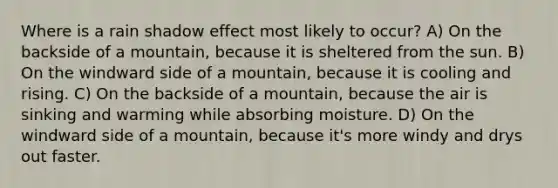 Where is a rain shadow effect most likely to occur? A) On the backside of a mountain, because it is sheltered from the sun. B) On the windward side of a mountain, because it is cooling and rising. C) On the backside of a mountain, because the air is sinking and warming while absorbing moisture. D) On the windward side of a mountain, because it's more windy and drys out faster.