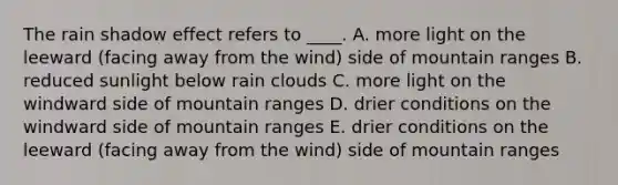 The rain shadow effect refers to ____. A. more light on the leeward (facing away from the wind) side of mountain ranges B. reduced sunlight below rain clouds C. more light on the windward side of mountain ranges D. drier conditions on the windward side of mountain ranges E. drier conditions on the leeward (facing away from the wind) side of mountain ranges