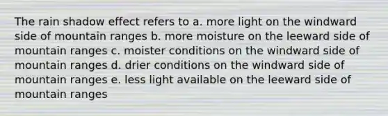 The rain shadow effect refers to a. more light on the windward side of mountain ranges b. more moisture on the leeward side of mountain ranges c. moister conditions on the windward side of mountain ranges d. drier conditions on the windward side of mountain ranges e. less light available on the leeward side of mountain ranges