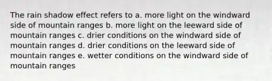 The rain shadow effect refers to a. more light on the windward side of mountain ranges b. more light on the leeward side of mountain ranges c. drier conditions on the windward side of mountain ranges d. drier conditions on the leeward side of mountain ranges e. wetter conditions on the windward side of mountain ranges