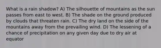 What is a rain shadow? A) The silhouette of mountains as the sun passes from east to west. B) The shade on the ground produced by clouds that threaten rain. C) The dry land on the side of the mountains away from the prevailing wind. D) The lessening of a chance of precipitation on any given day due to dry air at equator