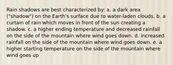 Rain shadows are best characterized by: a. a dark area ("shadow") on the Earth's surface due to water-laden clouds. b. a curtain of rain which moves in front of the sun creating a shadow. c. a higher ending temperature and decreased rainfall on the side of the mountain where wind goes down. d. increased rainfall on the side of the mountain where wind goes down. e. a higher starting temperature on the side of the mountain where wind goes up