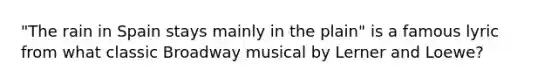 "The rain in Spain stays mainly in the plain" is a famous lyric from what classic Broadway musical by Lerner and Loewe?