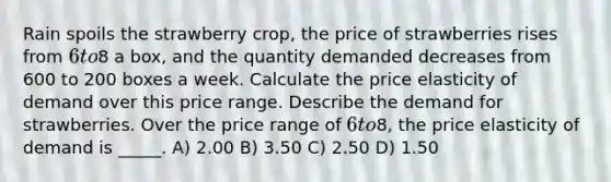 Rain spoils the strawberry​ crop, the price of strawberries rises from ​6 to ​8 a​ box, and the quantity demanded decreases from 600 to 200 boxes a week. Calculate the price elasticity of demand over this price range. Describe the demand for strawberries. Over the price range of 6 to8, the price elasticity of demand is _____. A) 2.00 B) 3.50 C) 2.50 D) 1.50