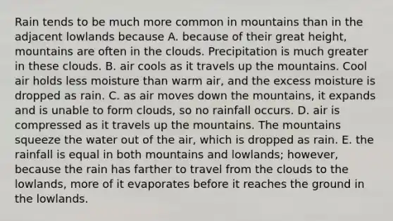 Rain tends to be much more common in mountains than in the adjacent lowlands because A. because of their great height, mountains are often in the clouds. Precipitation is much greater in these clouds. B. air cools as it travels up the mountains. Cool air holds less moisture than warm air, and the excess moisture is dropped as rain. C. as air moves down the mountains, it expands and is unable to form clouds, so no rainfall occurs. D. air is compressed as it travels up the mountains. The mountains squeeze the water out of the air, which is dropped as rain. E. the rainfall is equal in both mountains and lowlands; however, because the rain has farther to travel from the clouds to the lowlands, more of it evaporates before it reaches the ground in the lowlands.