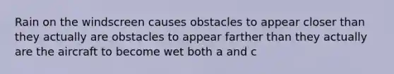 Rain on the windscreen causes obstacles to appear closer than they actually are obstacles to appear farther than they actually are the aircraft to become wet both a and c