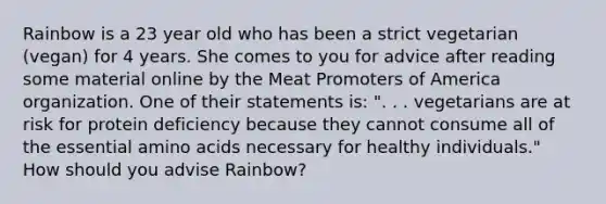 Rainbow is a 23 year old who has been a strict vegetarian (vegan) for 4 years. She comes to you for advice after reading some material online by the Meat Promoters of America organization. One of their statements is: ". . . vegetarians are at risk for protein deficiency because they cannot consume all of the essential amino acids necessary for healthy individuals." How should you advise Rainbow?