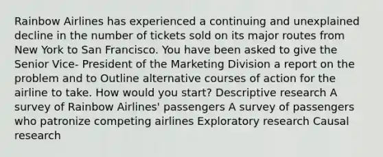 Rainbow Airlines has experienced a continuing and unexplained decline in the number of tickets sold on its major routes from New York to San Francisco. You have been asked to give the Senior Vice- President of the Marketing Division a report on the problem and to Outline alternative courses of action for the airline to take. How would you start? Descriptive research A survey of Rainbow Airlines' passengers A survey of passengers who patronize competing airlines Exploratory research Causal research