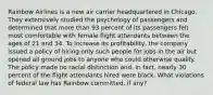 Rainbow Airlines is a new air carrier headquartered in Chicago. They extensively studied the psychology of passengers and determined that more than 93 percent of its passengers felt most comfortable with female flight attendants between the ages of 21 and 34. To increase its profitability, the company issued a policy of hiring only such people for jobs in the air but opened all ground jobs to anyone who could otherwise qualify. The policy made no racial distinction and, in fact, nearly 30 percent of the flight attendants hired were black. What violations of federal law has Rainbow committed, if any?