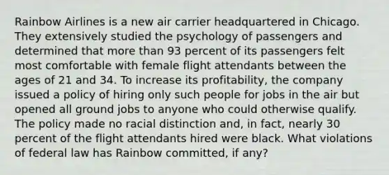 Rainbow Airlines is a new air carrier headquartered in Chicago. They extensively studied the psychology of passengers and determined that more than 93 percent of its passengers felt most comfortable with female flight attendants between the ages of 21 and 34. To increase its profitability, the company issued a policy of hiring only such people for jobs in the air but opened all ground jobs to anyone who could otherwise qualify. The policy made no racial distinction and, in fact, nearly 30 percent of the flight attendants hired were black. What violations of federal law has Rainbow committed, if any?