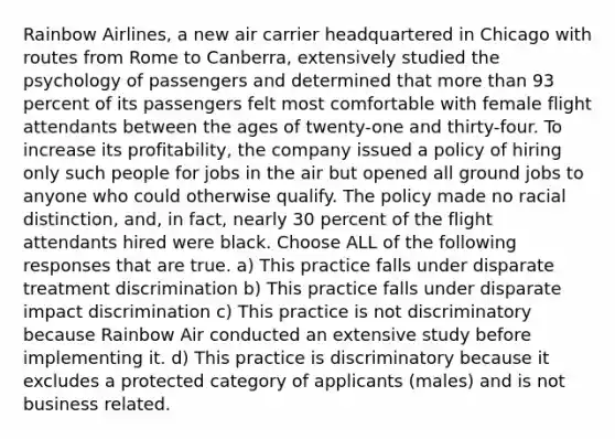 Rainbow Airlines, a new air carrier headquartered in Chicago with routes from Rome to Canberra, extensively studied the psychology of passengers and determined that more than 93 percent of its passengers felt most comfortable with female flight attendants between the ages of twenty-one and thirty-four. To increase its profitability, the company issued a policy of hiring only such people for jobs in the air but opened all ground jobs to anyone who could otherwise qualify. The policy made no racial distinction, and, in fact, nearly 30 percent of the flight attendants hired were black. Choose ALL of the following responses that are true. a) This practice falls under disparate treatment discrimination b) This practice falls under disparate impact discrimination c) This practice is not discriminatory because Rainbow Air conducted an extensive study before implementing it. d) This practice is discriminatory because it excludes a protected category of applicants (males) and is not business related.