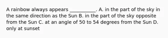 A rainbow always appears ___________. A. in the part of the sky in the same direction as the Sun B. in the part of the sky opposite from the Sun C. at an angle of 50 to 54 degrees from the Sun D. only at sunset