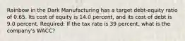 Rainbow in the Dark Manufacturing has a target debt-equity ratio of 0.65. Its cost of equity is 14.0 percent, and its cost of debt is 9.0 percent. Required: If the tax rate is 39 percent, what is the company's WACC?