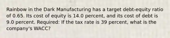 Rainbow in the Dark Manufacturing has a target debt-equity ratio of 0.65. Its cost of equity is 14.0 percent, and its cost of debt is 9.0 percent. Required: If the tax rate is 39 percent, what is the company's WACC?