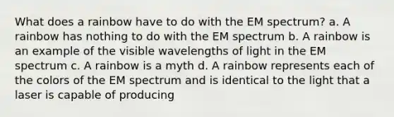 What does a rainbow have to do with the EM spectrum? a. A rainbow has nothing to do with the EM spectrum b. A rainbow is an example of the visible wavelengths of light in the EM spectrum c. A rainbow is a myth d. A rainbow represents each of the colors of the EM spectrum and is identical to the light that a laser is capable of producing