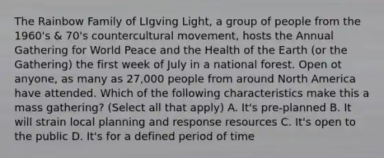 The Rainbow Family of LIgving Light, a group of people from the 1960's & 70's countercultural movement, hosts the Annual Gathering for World Peace and the Health of the Earth (or the Gathering) the first week of July in a national forest. Open ot anyone, as many as 27,000 people from around North America have attended. Which of the following characteristics make this a mass gathering? (Select all that apply) A. It's pre-planned B. It will strain local planning and response resources C. It's open to the public D. It's for a defined period of time