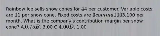 Rainbow Ice sells snow cones for 44 per customer. Variable costs are 11 per snow cone. Fixed costs are 3 comma 1003,100 per month. What is the​ company's contribution margin per snow​ cone? A.0.75 B. 3.00 C.4.00 D. 1.00