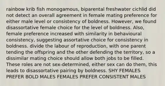 rainbow krib fish monogamous, biparental freshwater cichlid did not detect an overall agreement in female mating preference for either male level or consistency of boldness. However, we found disassortative female choice for the level of boldness. Also, female preference increased with similarity in behavioural consistency, suggesting assortative choice for consistency in boldness. divide the labour of reproduction, with one parent tending the offspring and the other defending the territory, so a dissimilar mating choice should allow both jobs to be filled. These roles are not sex-determined, either sex can do them, this leads to disassortative pairing by boldness. SHY FEMALES PREFER BOLD MALES FEMALES PREFER CONSISTENT MALES