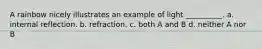 A rainbow nicely illustrates an example of light __________. a. internal reflection. b. refraction. c. both A and B d. neither A nor B
