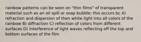 rainbow patterns can be seen on "thin films" of transparent material such as an oil spill or soap bubble; this occurs bc A) refraction and dispersion of then white light into all colors of the rainbow B) diffraction C) reflection of colors from different surfaces D) interference of light waves reflecting off the top and bottom surfaces of the film