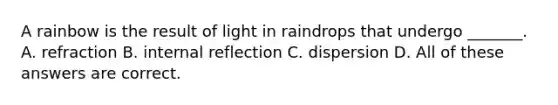 A rainbow is the result of light in raindrops that undergo _______. A. refraction B. internal reflection C. dispersion D. All of these answers are correct.