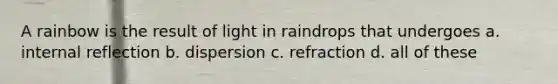 A rainbow is the result of light in raindrops that undergoes a. internal reflection b. dispersion c. refraction d. all of these