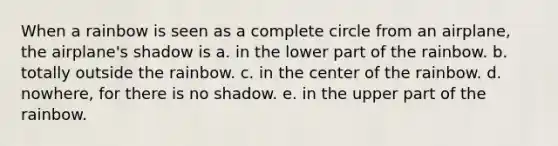 When a rainbow is seen as a complete circle from an airplane, the airplane's shadow is a. in the lower part of the rainbow. b. totally outside the rainbow. c. in the center of the rainbow. d. nowhere, for there is no shadow. e. in the upper part of the rainbow.