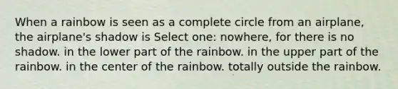 When a rainbow is seen as a complete circle from an airplane, the airplane's shadow is Select one: nowhere, for there is no shadow. in the lower part of the rainbow. in the upper part of the rainbow. in the center of the rainbow. totally outside the rainbow.