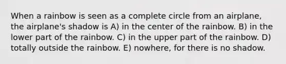 When a rainbow is seen as a complete circle from an airplane, the airplane's shadow is A) in the center of the rainbow. B) in the lower part of the rainbow. C) in the upper part of the rainbow. D) totally outside the rainbow. E) nowhere, for there is no shadow.