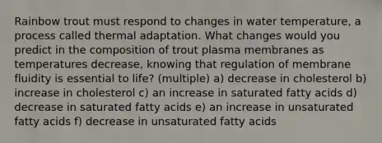 Rainbow trout must respond to changes in water temperature, a process called thermal adaptation. What changes would you predict in the composition of trout plasma membranes as temperatures decrease, knowing that regulation of membrane fluidity is essential to life? (multiple) a) decrease in cholesterol b) increase in cholesterol c) an increase in saturated fatty acids d) decrease in saturated fatty acids e) an increase in unsaturated fatty acids f) decrease in unsaturated fatty acids