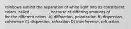 rainbows exhibit the separation of white light into its constituent colors, called __________, because of differing amounts of _______ for the different colors. A) diffraction, polarization B) dispersion, coherence C) dispersion, refraction D) interference, refraction