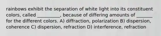 rainbows exhibit the separation of white light into its constituent colors, called __________, because of differing amounts of _______ for the different colors. A) diffraction, polarization B) dispersion, coherence C) dispersion, refraction D) interference, refraction