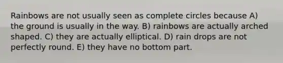 Rainbows are not usually seen as complete circles because A) the ground is usually in the way. B) rainbows are actually arched shaped. C) they are actually elliptical. D) rain drops are not perfectly round. E) they have no bottom part.