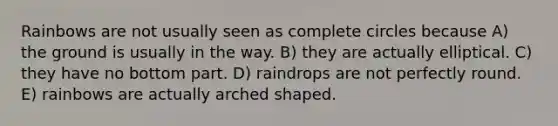 Rainbows are not usually seen as complete circles because A) the ground is usually in the way. B) they are actually elliptical. C) they have no bottom part. D) raindrops are not perfectly round. E) rainbows are actually arched shaped.