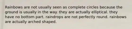 Rainbows are not usually seen as complete circles because the ground is usually in the way. they are actually elliptical. they have no bottom part. raindrops are not perfectly round. rainbows are actually arched shaped.