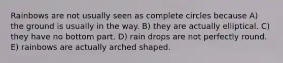 Rainbows are not usually seen as complete circles because A) the ground is usually in the way. B) they are actually elliptical. C) they have no bottom part. D) rain drops are not perfectly round. E) rainbows are actually arched shaped.