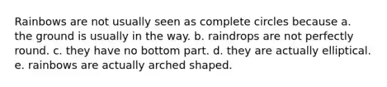 Rainbows are not usually seen as complete circles because a. the ground is usually in the way. b. raindrops are not perfectly round. c. they have no bottom part. d. they are actually elliptical. e. rainbows are actually arched shaped.