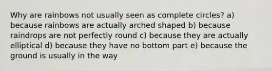 Why are rainbows not usually seen as complete circles? a) because rainbows are actually arched shaped b) because raindrops are not perfectly round c) because they are actually elliptical d) because they have no bottom part e) because the ground is usually in the way
