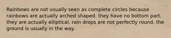 Rainbows are not usually seen as complete circles because rainbows are actually arched shaped. they have no bottom part. they are actually elliptical. rain drops are not perfectly round. the ground is usually in the way.